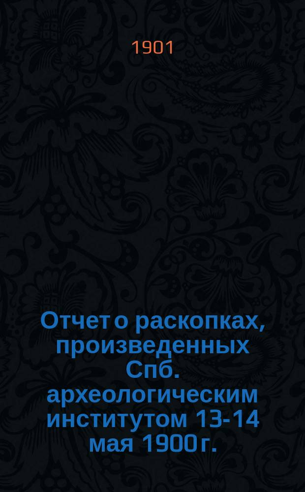 Отчет о раскопках, произведенных Спб. археологическим институтом 13-14 мая 1900 г.