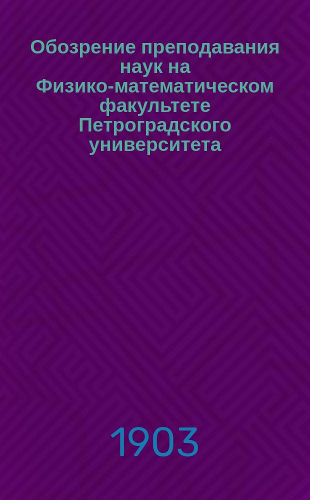 Обозрение преподавания наук на Физико-математическом факультете Петроградского университета... в осеннем полугодии 1903 года и в весеннем полугодии 1904 года