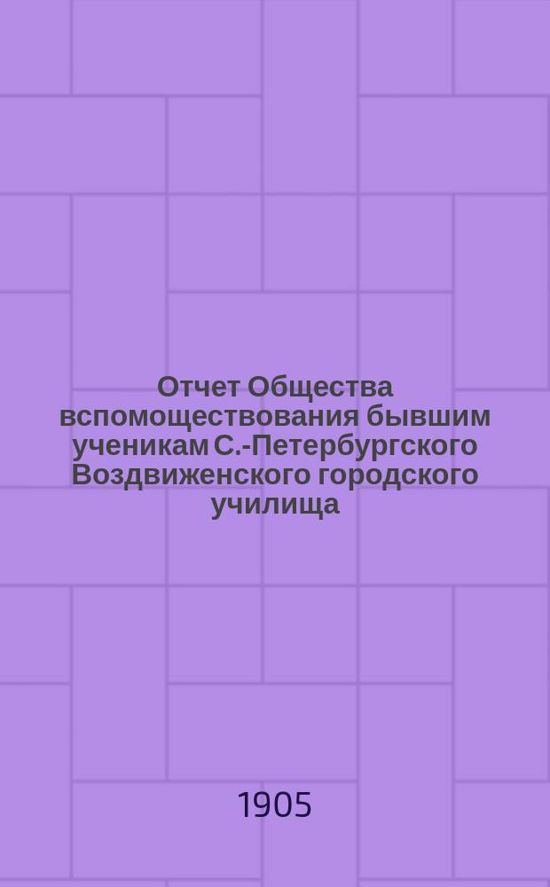 Отчет Общества вспомоществования бывшим ученикам С.-Петербургского Воздвиженского городского училища... ... за время с 1-го августа 1904 г. по 1-е августа 1905 г.