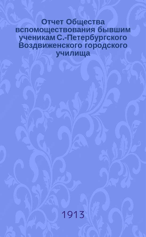 Отчет Общества вспомоществования бывшим ученикам С.-Петербургского Воздвиженского городского училища... ... за время с 1-го августа 1912 года по 1 августа 1913 г.