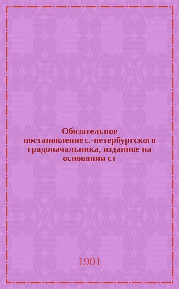 Обязательное постановление с.-петербургского градоначальника, изданное на основании ст. 15 и 16 Положения о мерах к охранению государственного порядка и общественного спокойствия...