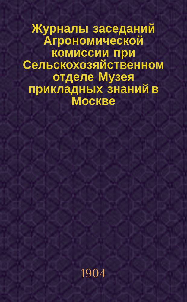 Журналы заседаний Агрономической комиссии при Сельскохозяйственном отделе Музея прикладных знаний в Москве... ... за 1903-1904 г.