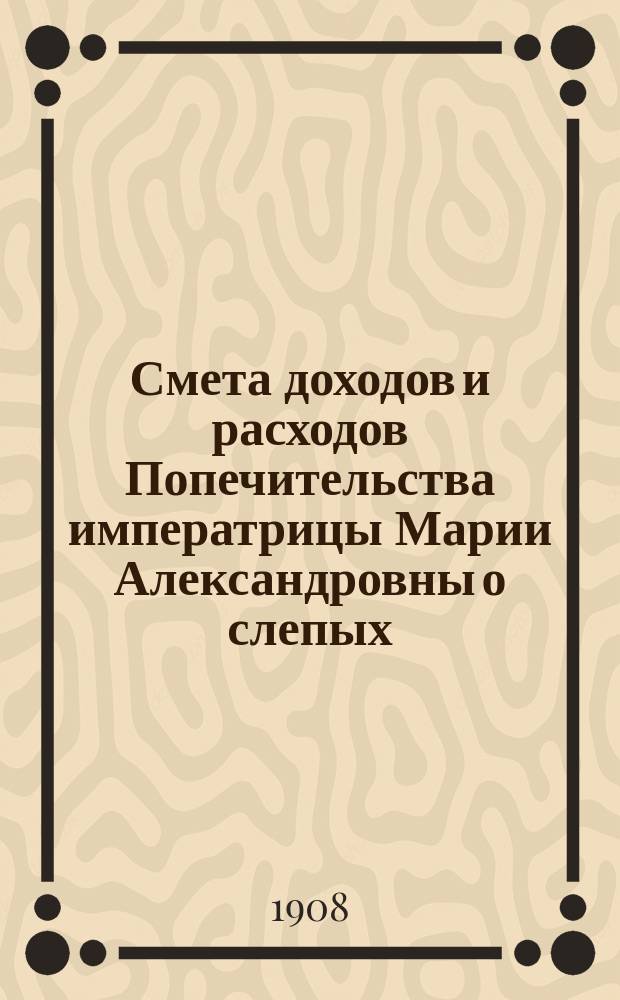 Смета доходов и расходов Попечительства императрицы Марии Александровны о слепых... ... на 1908 год