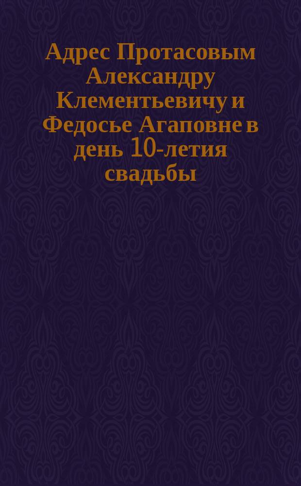 [Адрес Протасовым Александру Клементьевичу и Федосье Агаповне в день 10-летия свадьбы]