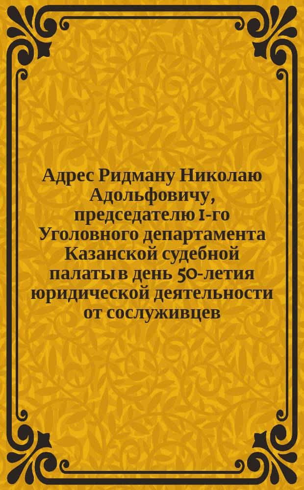 [Адрес Ридману Николаю Адольфовичу, председателю 1-го Уголовного департамента Казанской судебной палаты в день 50-летия юридической деятельности от сослуживцев]