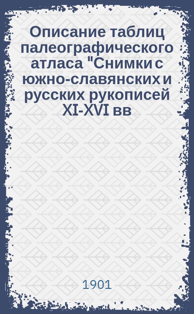 Описание таблиц палеографического атласа "Снимки с южно-славянских и русских рукописей XI-XVI вв.", изданного действительным членом Спб. археологического института С.Н. Чельцовым в 1899 году : Описание сост. и изд. сотрудником Спб. археол. ин-та И.Н. Приваловым в 1901 г