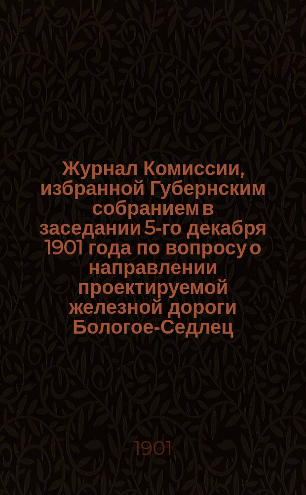 Журнал Комиссии, избранной Губернским собранием в заседании 5-го декабря 1901 года по вопросу о направлении проектируемой железной дороги Бологое-Седлец...