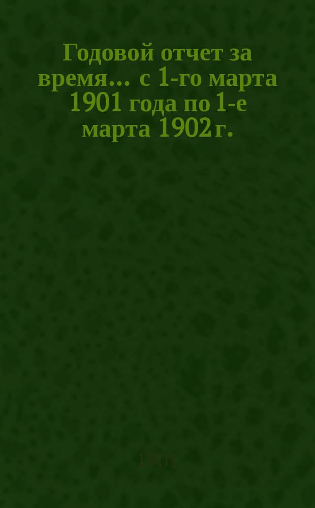 Годовой отчет за время... ... с 1-го марта 1901 года по 1-е марта 1902 г.