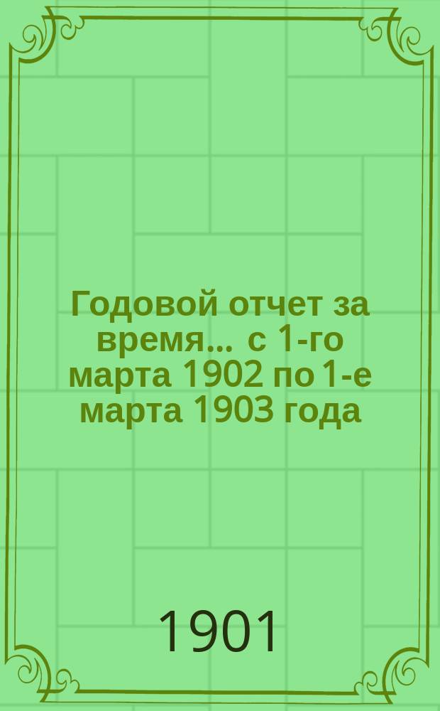 Годовой отчет за время... ... с 1-го марта 1902 по 1-е марта 1903 года