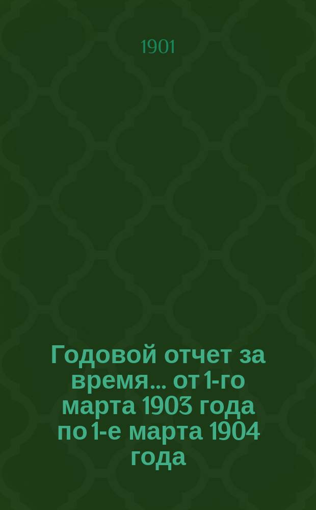 Годовой отчет за время... ... от 1-го марта 1903 года по 1-е марта 1904 года