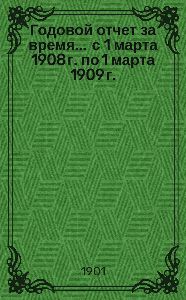 Годовой отчет за время... ... с 1 марта 1908 г. по 1 марта 1909 г.