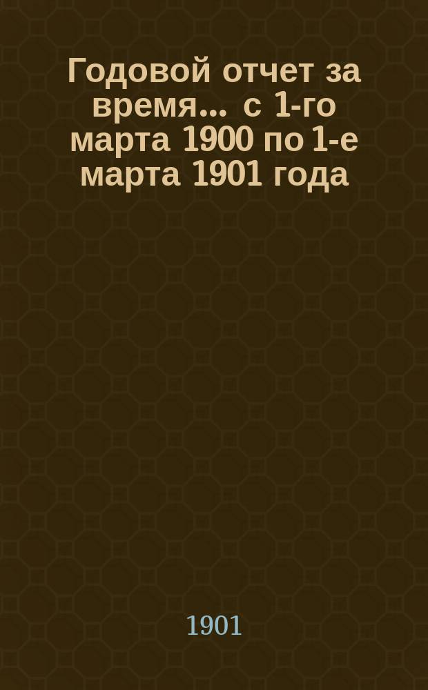 Годовой отчет за время... ... с 1-го марта 1900 по 1-е марта 1901 года