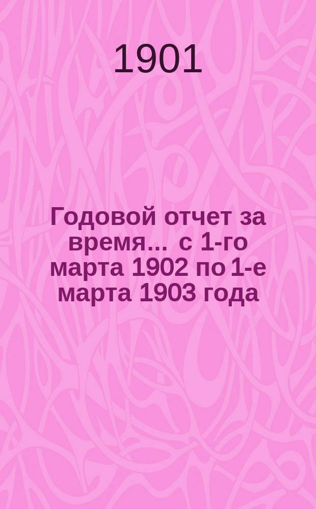 Годовой отчет за время... ... с 1-го марта 1902 по 1-е марта 1903 года