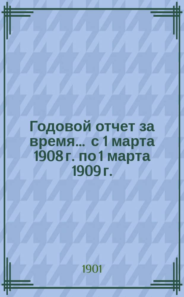 Годовой отчет за время... ... с 1 марта 1908 г. по 1 марта 1909 г.