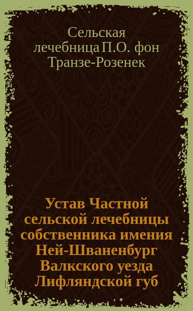 Устав Частной сельской лечебницы собственника имения Ней-Шваненбург Валкского уезда Лифляндской губ. Павла Оттоновича фон-Транзе-Розенек : Утв. 16 февр. 1901 г.