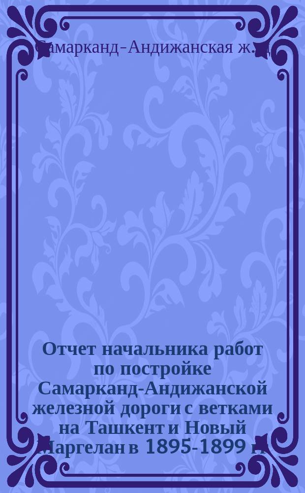 Отчет начальника работ по постройке Самарканд-Андижанской железной дороги с ветками на Ташкент и Новый Маргелан в 1895-1899 гг.