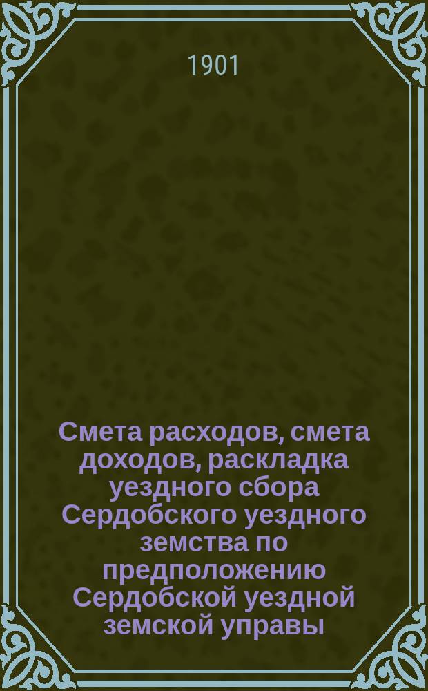 Смета расходов, [смета доходов, раскладка уездного сбора] Сердобского уездного земства по предположению Сердобской уездной земской управы...