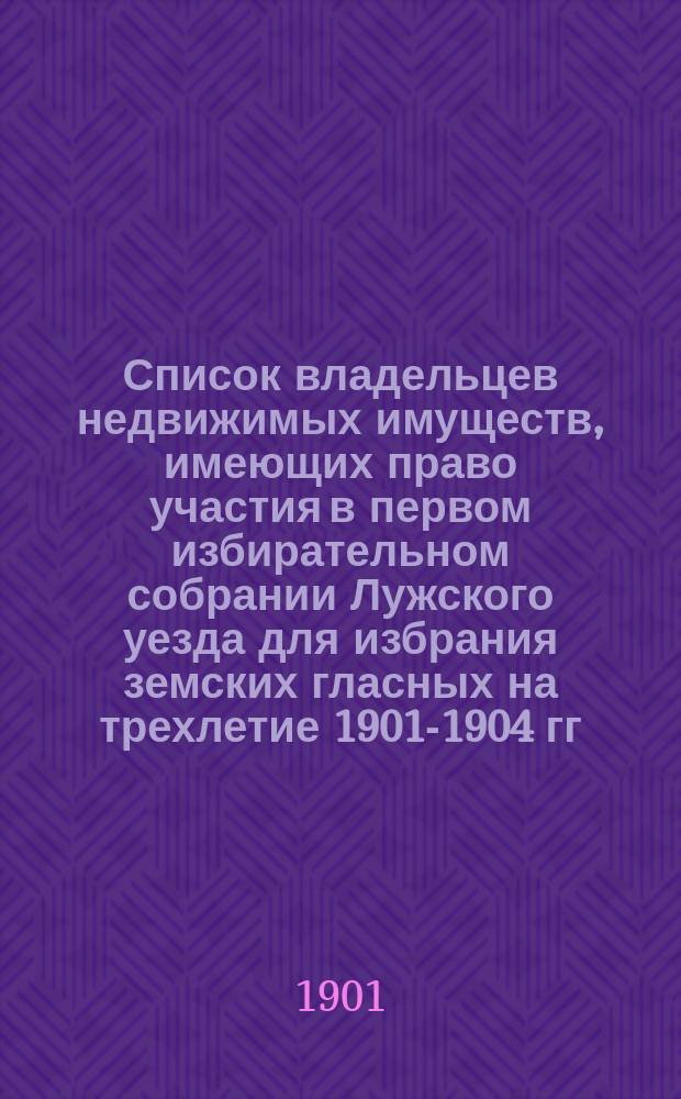 Список владельцев недвижимых имуществ, имеющих право участия в первом избирательном собрании Лужского уезда для избрания земских гласных на трехлетие 1901-1904 гг. через поверенных, опекунов и попечителей [и др. списки