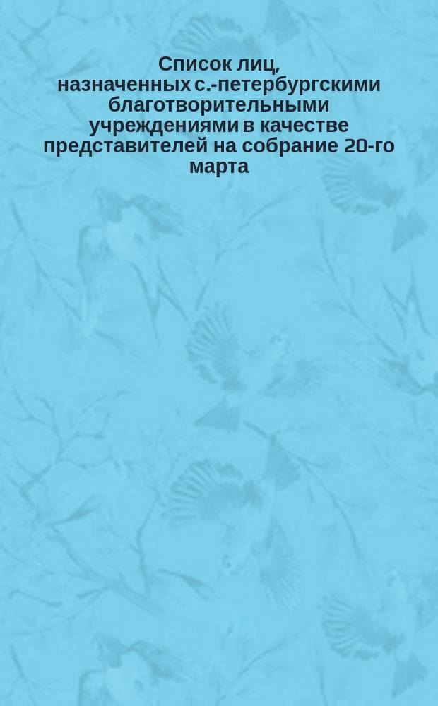 Список лиц, назначенных с.-петербургскими благотворительными учреждениями в качестве представителей на собрание 20-го марта