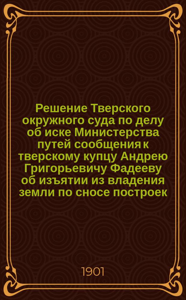 Решение [Тверского окружного суда по делу об иске Министерства путей сообщения к тверскому купцу Андрею Григорьевичу Фадееву об изъятии из владения земли по сносе построек