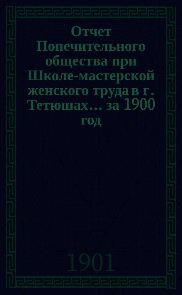 Отчет Попечительного общества при Школе-мастерской женского труда в г. Тетюшах... ... за 1900 год (с 9 октября 1899 г.)