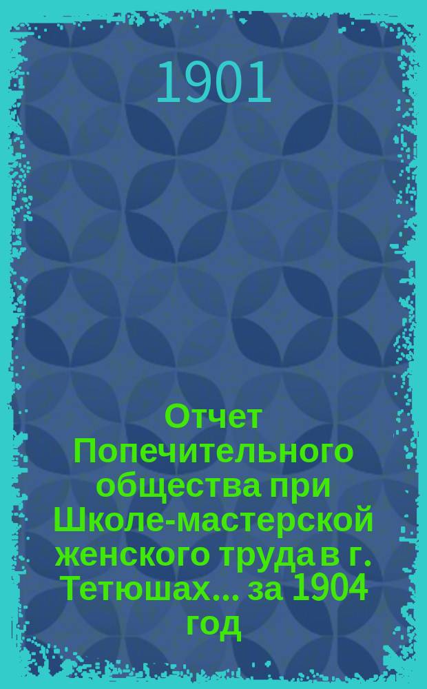 Отчет Попечительного общества при Школе-мастерской женского труда в г. Тетюшах... ... за 1904 год