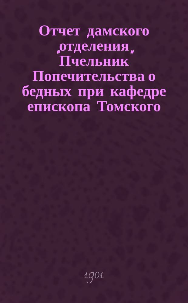 Отчет дамского отделения "Пчельник" Попечительства о бедных при кафедре епископа Томского... ... за время с 5 декабря 1900 г. по 26 февраля 1901 года