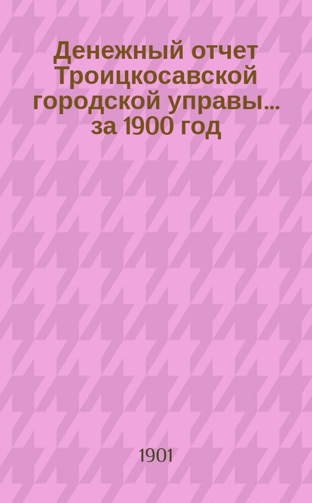 Денежный отчет Троицкосавской городской управы... ... за 1900 год