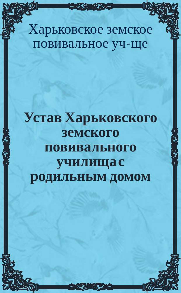 Устав Харьковского земского повивального училища с родильным домом : (Утв. г. товарищем министра вн. дел в февр. 1868 г.)