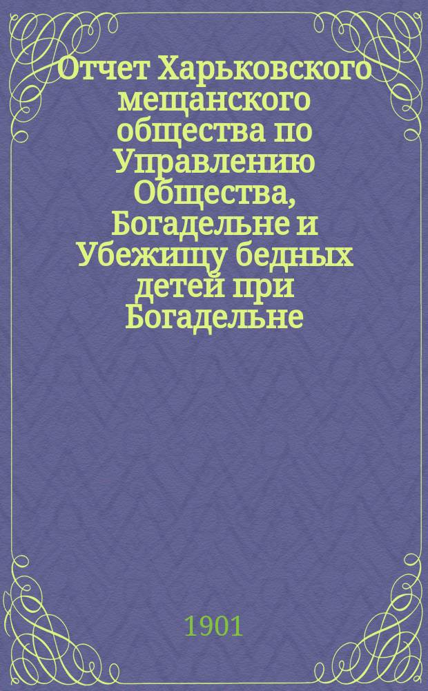 Отчет Харьковского мещанского общества по Управлению Общества, Богадельне и Убежищу бедных детей при Богадельне... ... за 1900 г.