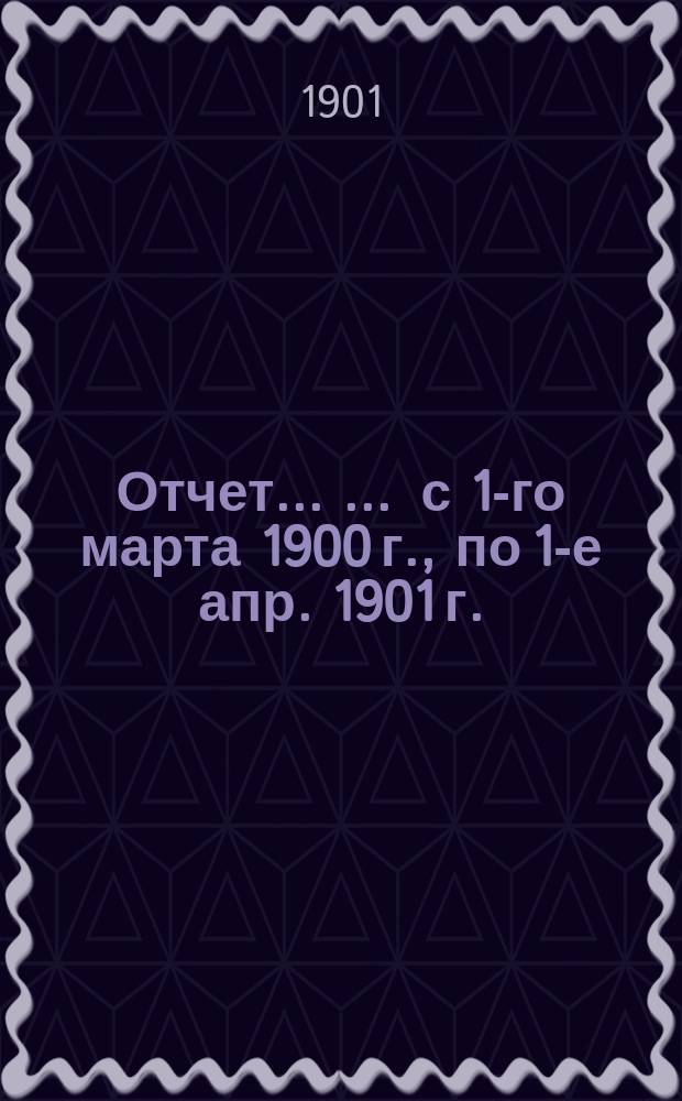 Отчет ... ... с 1-го марта 1900 г., по 1-е апр. 1901 г.