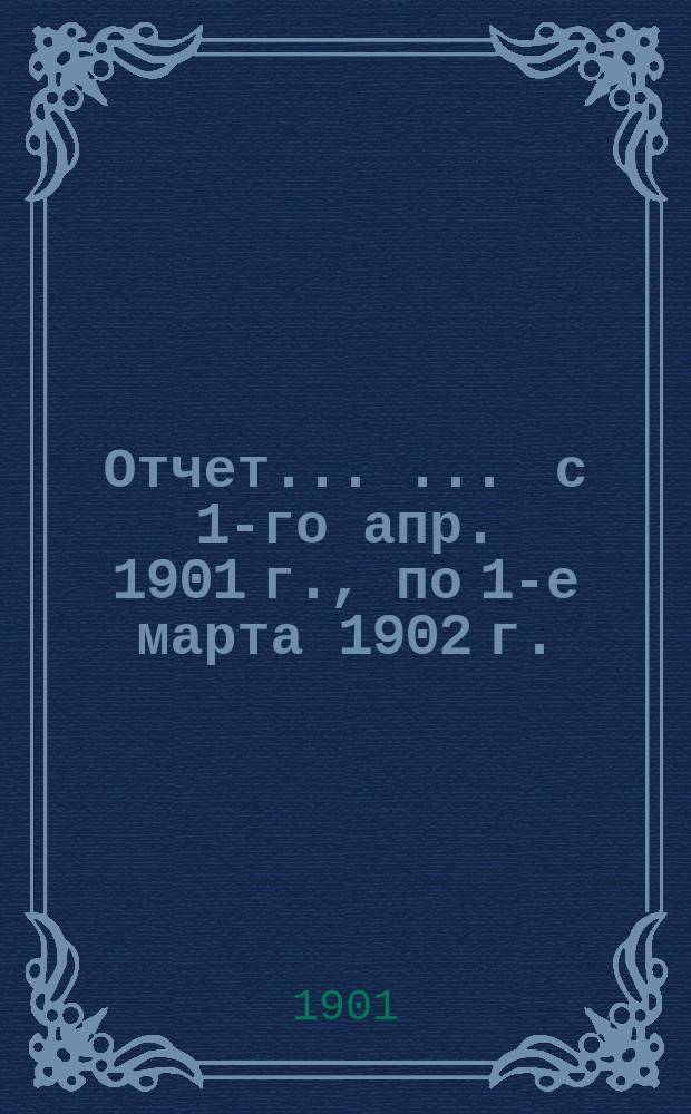 Отчет ... ... с 1-го апр. 1901 г., по 1-е марта 1902 г.