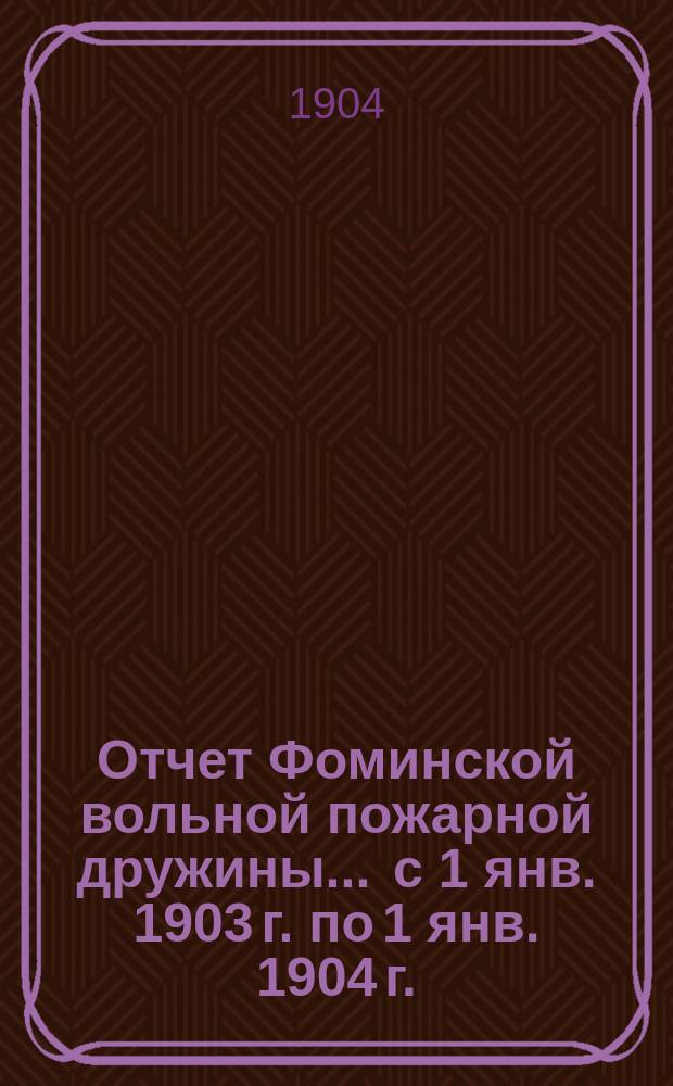 Отчет Фоминской вольной пожарной дружины... ... с 1 янв. 1903 г. по 1 янв. 1904 г.