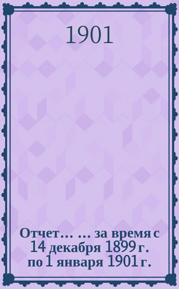 Отчет ... ... за время с 14 декабря 1899 г. по 1 января 1901 г.