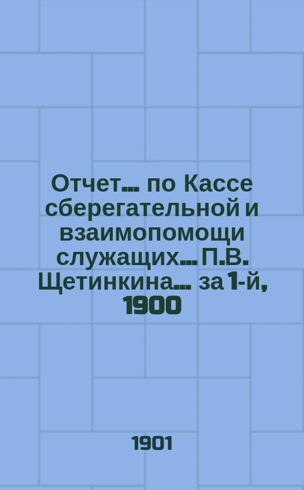 Отчет... по Кассе сберегательной и взаимопомощи служащих... П.В. Щетинкина. ... за 1-й, 1900, отчетный г.