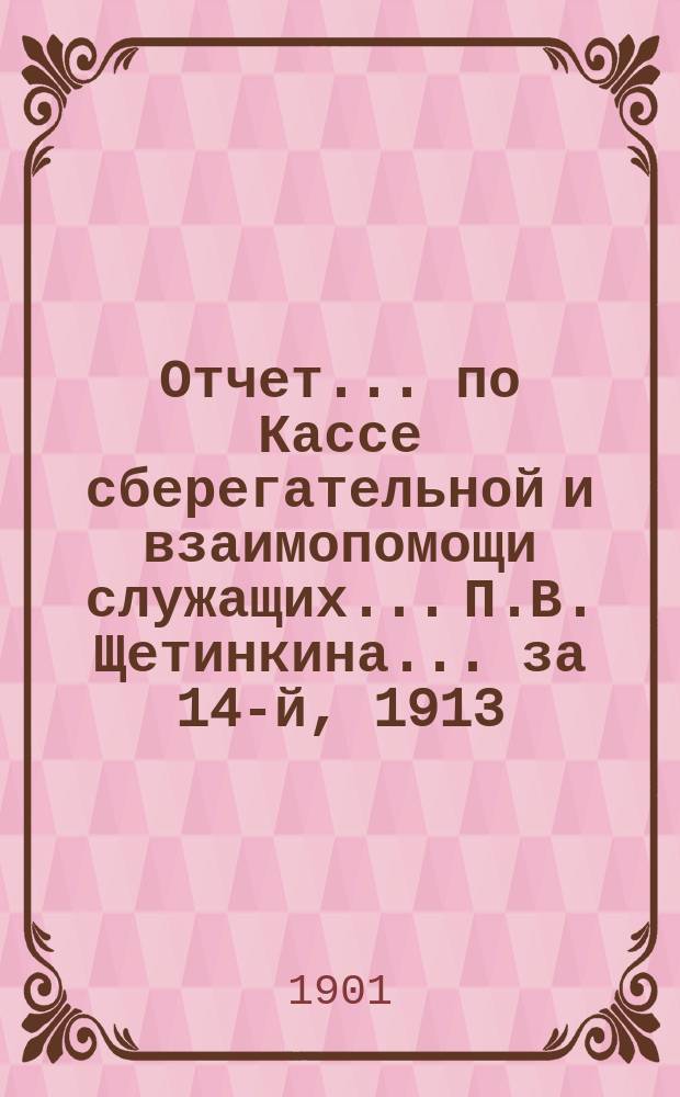Отчет... по Кассе сберегательной и взаимопомощи служащих... П.В. Щетинкина. ... за 14-й, 1913, отчетный г.