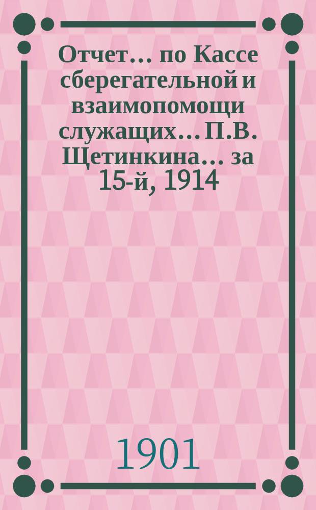 Отчет... по Кассе сберегательной и взаимопомощи служащих... П.В. Щетинкина. ... за 15-й, 1914, отчетный г.