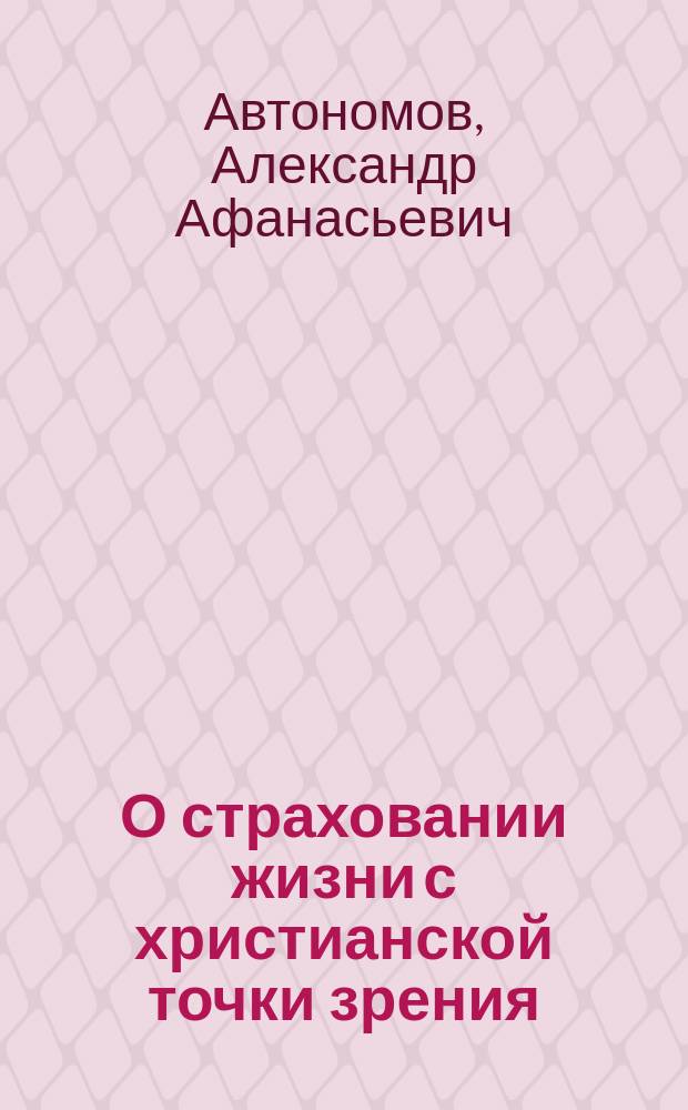 О страховании жизни с христианской точки зрения : Ответ протоиерея Петергофской Придворной церкви А. Автономова, предложенный во внебогослужебном собеседовании 31 марта 1891 г. по поводу вопроса слушателей