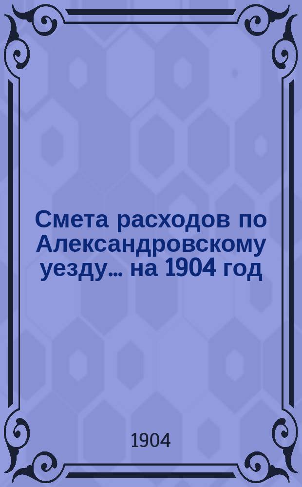 Смета расходов по Александровскому уезду... ... на 1904 год