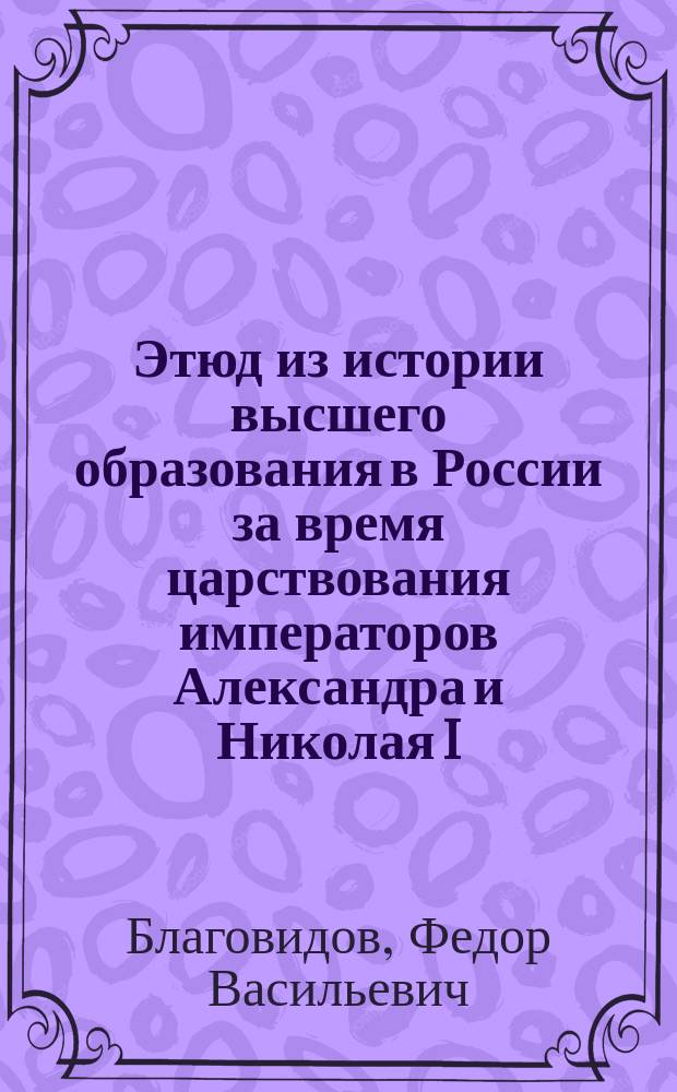 Этюд из истории высшего образования в России за время царствования императоров Александра и Николая I : Речь, произнесенная в торжественном годичном собрании Казанск. духовной акад., 8 ноября 1902 г. экстраорд. проф. Ф. Благовидовым