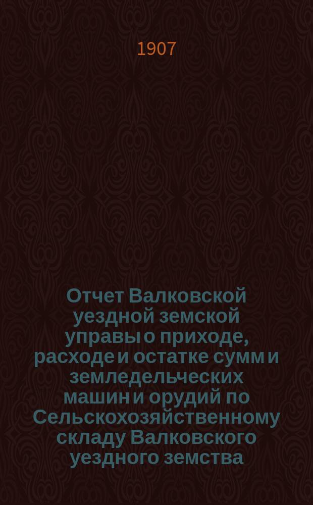 Отчет Валковской уездной земской управы о приходе, расходе и остатке сумм и земледельческих машин и орудий по Сельскохозяйственному складу Валковского уездного земства... ... за 1906 год