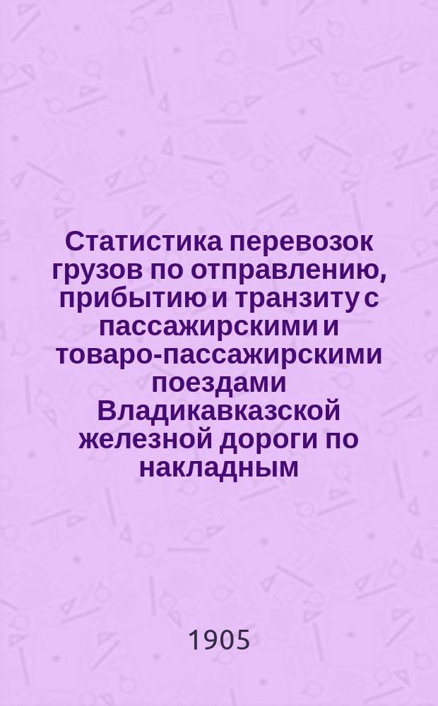 Статистика перевозок грузов по отправлению, прибытию и транзиту с пассажирскими и товаро-пассажирскими поездами Владикавказской железной дороги по накладным (обложенные государственным сбором) и с поездами большой скорости... ... за 1904 год