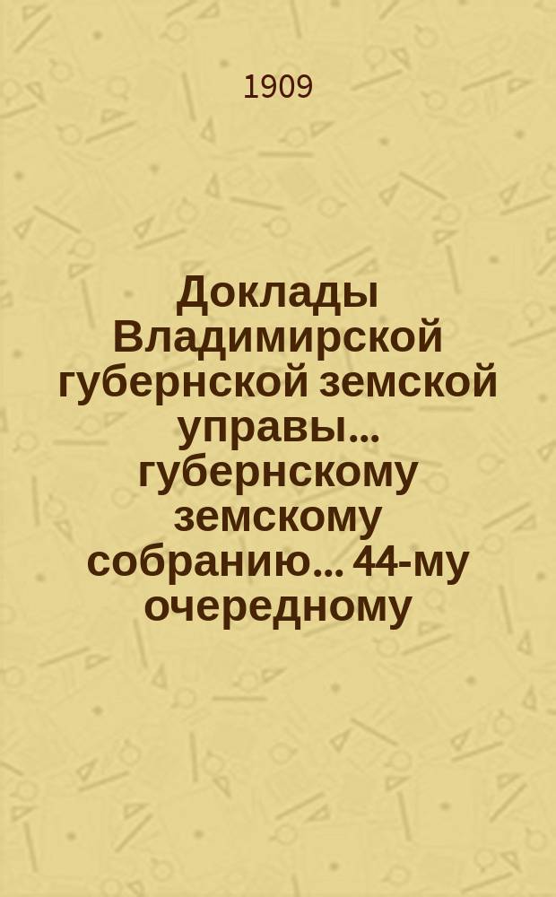 Доклады Владимирской губернской земской управы... губернскому земскому собранию... ... 44-му очередному... сессии 1909 года