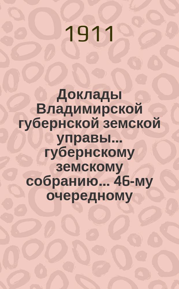 Доклады Владимирской губернской земской управы... губернскому земскому собранию... ... 46-му очередному... сессии 1911 года