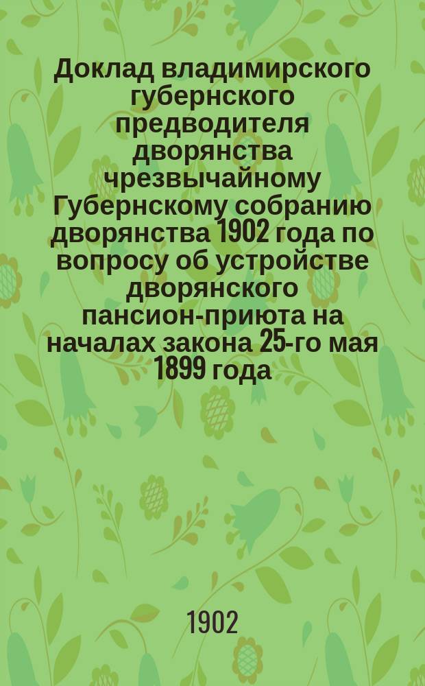 Доклад [владимирского губернского предводителя дворянства] чрезвычайному Губернскому собранию дворянства 1902 года [по вопросу об устройстве дворянского пансион-приюта на началах закона 25-го мая 1899 года] : С прил.