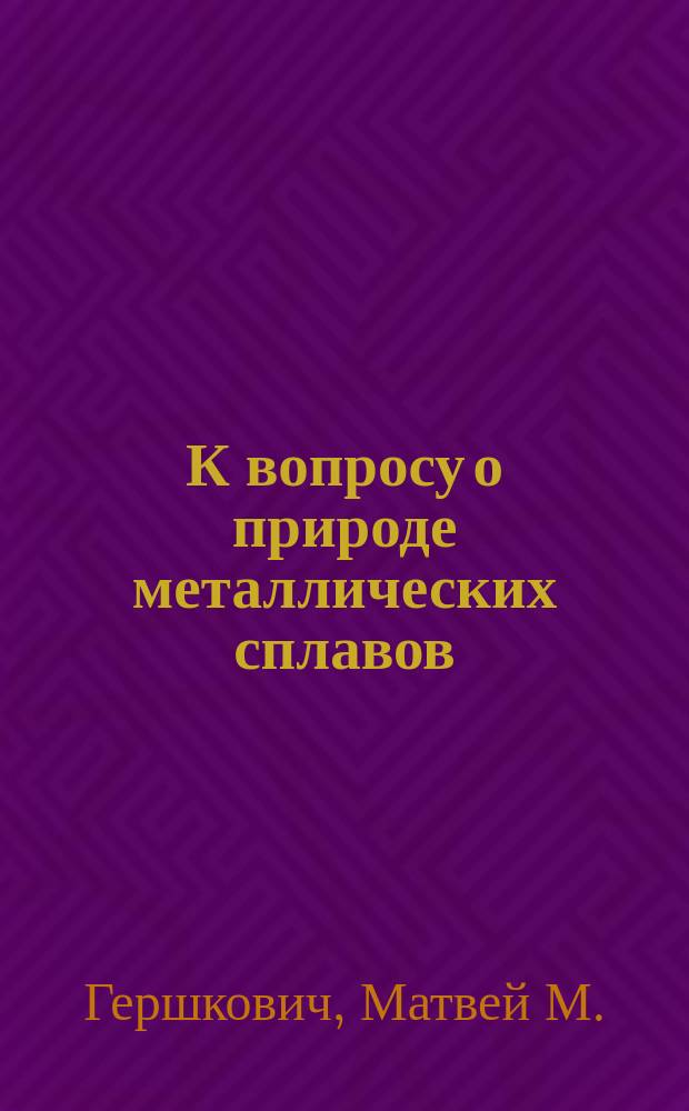 К вопросу о природе металлических сплавов : Пер. авт. из Zeitschrift für physikalische Chemie. Bd. 27, 122 (1898)
