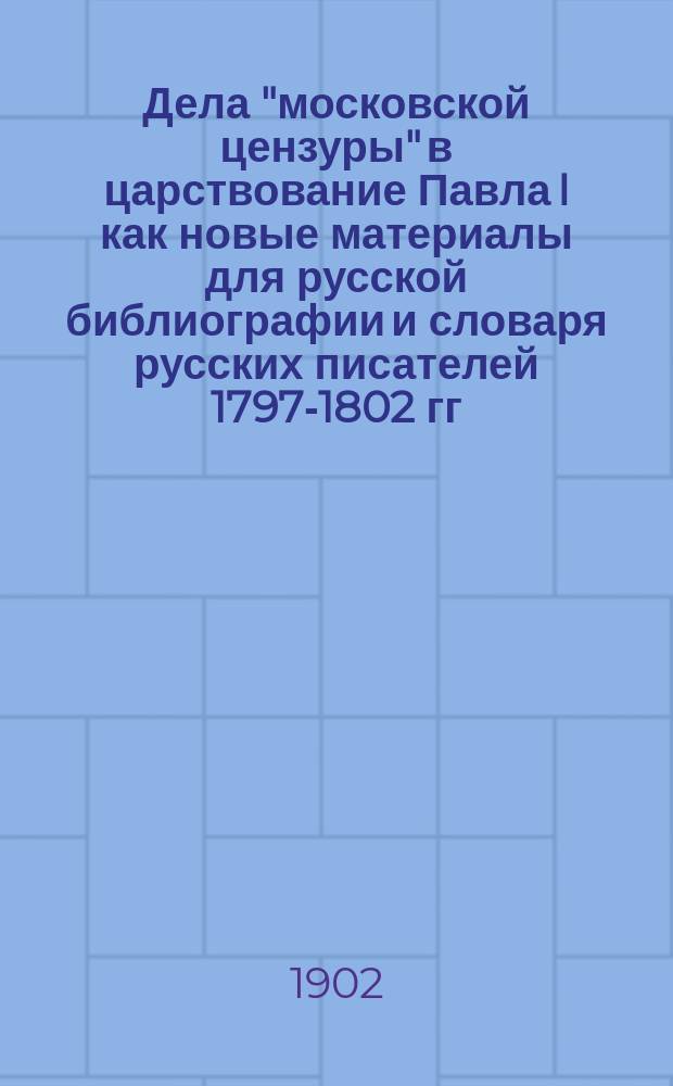 Дела "московской цензуры" в царствование Павла I как новые материалы для русской библиографии и словаря русских писателей [1797-1802 гг.]. Вып. 1. 1797 год