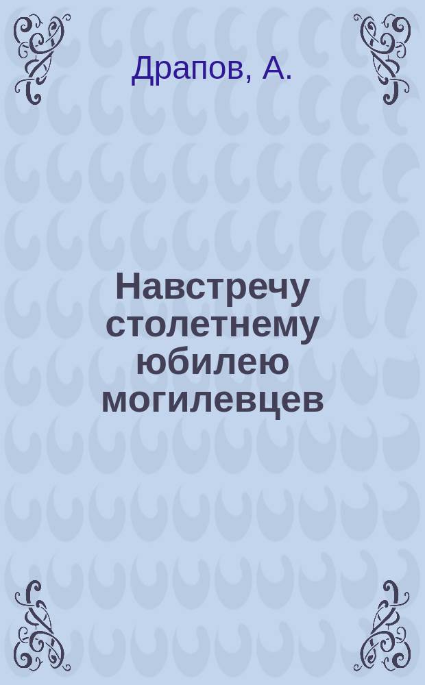 Навстречу столетнему юбилею могилевцев : (Обзор службы 26-го Пехотного Могилевского полка... со дня сформирования)