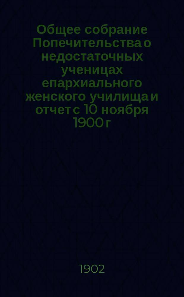 Общее собрание Попечительства о недостаточных ученицах епархиального женского училища и отчет с 10 ноября 1900 г. по 10 ноября 1901 г.