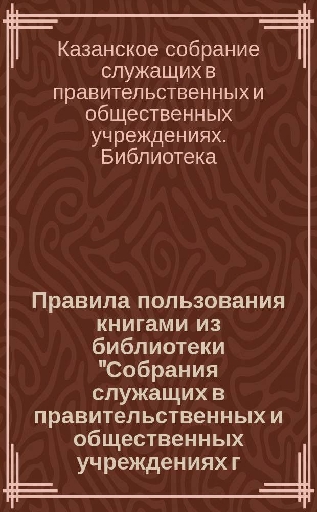 Правила пользования книгами из библиотеки "Собрания служащих в правительственных и общественных учреждениях г. Казани", утвержденные общим собранием г. г. членов 22-го декабря 1901 года